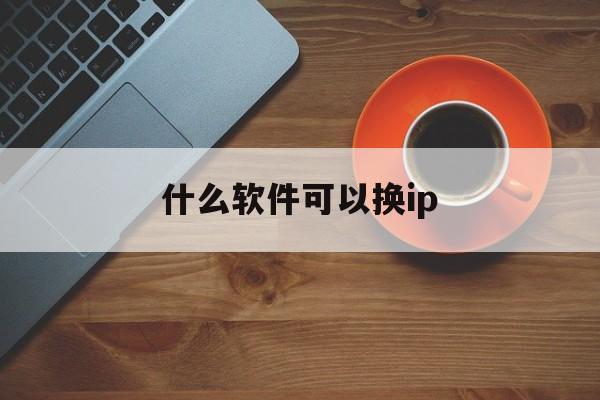 什么软件可以换ip(什么软件可以换发型而不换脸)